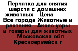 Перчатка для снятия шерсти с домашних животных › Цена ­ 100 - Все города Животные и растения » Аксесcуары и товары для животных   . Московская обл.,Красноармейск г.